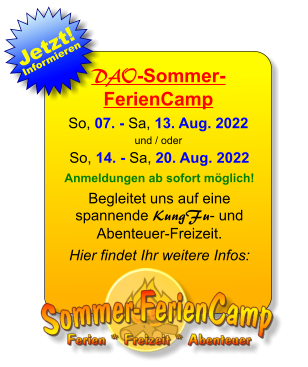 DAO-Sommer-FerienCamp So, 07. - Sa, 13. Aug. 2022 und / oder So, 14. - Sa, 20. Aug. 2022 Anmeldungen ab sofort möglich! Begleitet uns auf eine spannende KungFu- und Abenteuer-Freizeit. Hier findet Ihr weitere Infos: 25. JAN 13. JAN Jetzt! Informieren